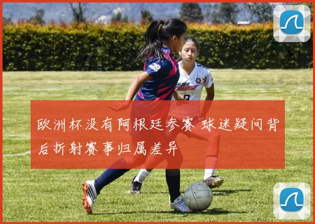 欧洲杯没有阿根廷参赛 球迷疑问背后折射赛事归属差异