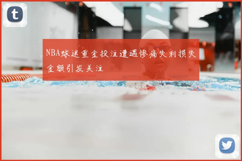 NBA球迷重金投注遭遇惨痛失利损失金额引发关注