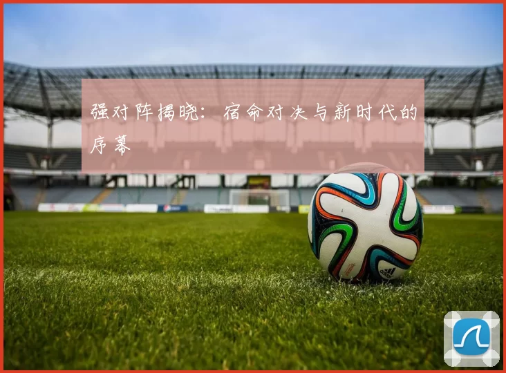 强对阵揭晓:宿命对决与新时代的序幕