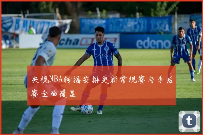 央视NBA转播安排更新常规赛与季后赛全面覆盖