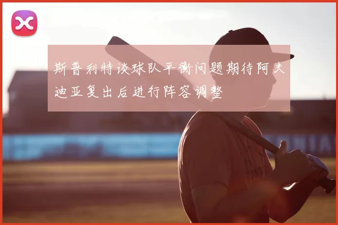 斯普利特谈球队平衡问题期待阿夫迪亚复出后进行阵容调整